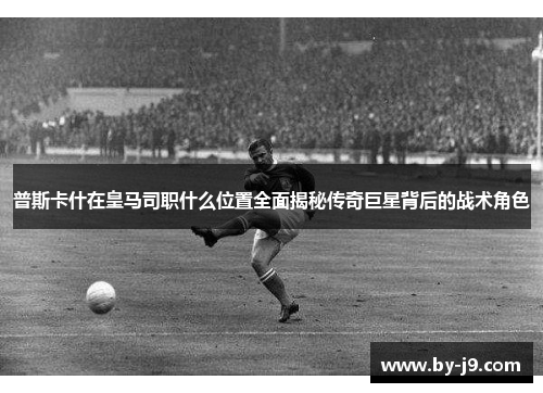 普斯卡什在皇马司职什么位置全面揭秘传奇巨星背后的战术角色