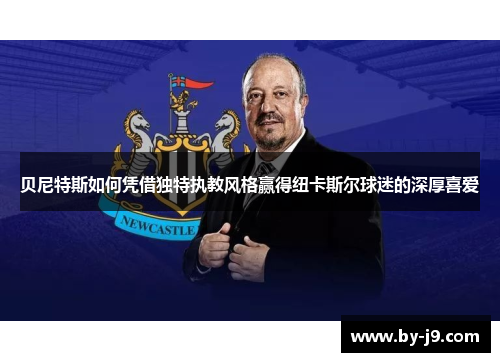 贝尼特斯如何凭借独特执教风格赢得纽卡斯尔球迷的深厚喜爱