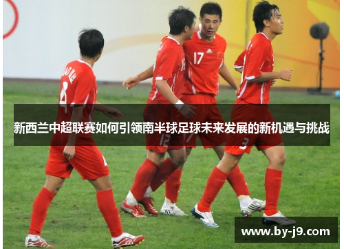 新西兰中超联赛如何引领南半球足球未来发展的新机遇与挑战
