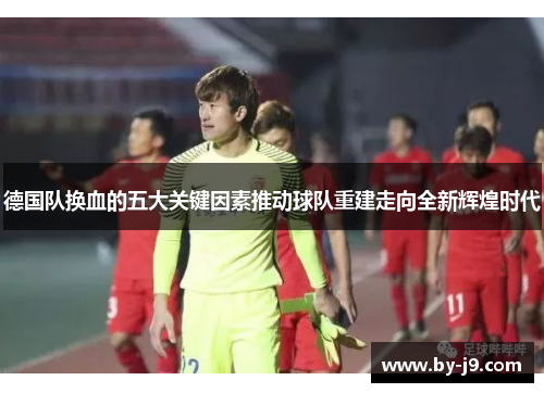 德国队换血的五大关键因素推动球队重建走向全新辉煌时代