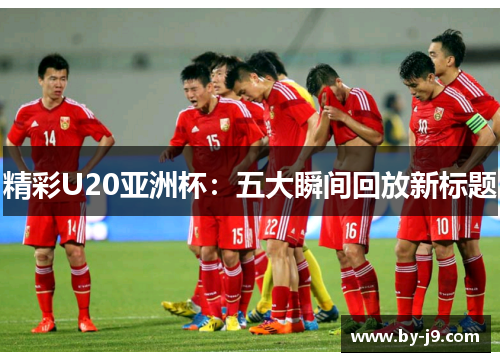 精彩U20亚洲杯：五大瞬间回放新标题