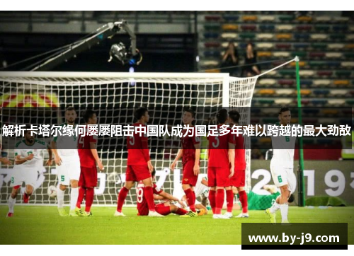 解析卡塔尔缘何屡屡阻击中国队成为国足多年难以跨越的最大劲敌
