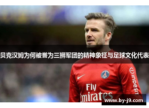 贝克汉姆为何被誉为三狮军团的精神象征与足球文化代表