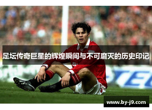 足坛传奇巨星的辉煌瞬间与不可磨灭的历史印记