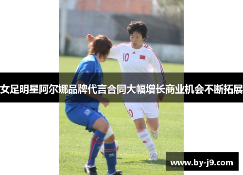 女足明星阿尔娜品牌代言合同大幅增长商业机会不断拓展