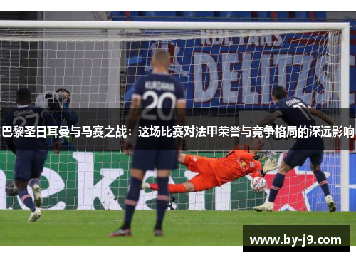 巴黎圣日耳曼与马赛之战：这场比赛对法甲荣誉与竞争格局的深远影响