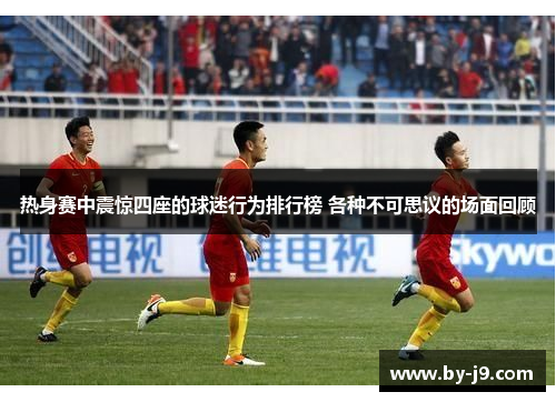 热身赛中震惊四座的球迷行为排行榜 各种不可思议的场面回顾 热身赛中震惊四座的球迷行为排行榜 各种不可思议的场面回顾