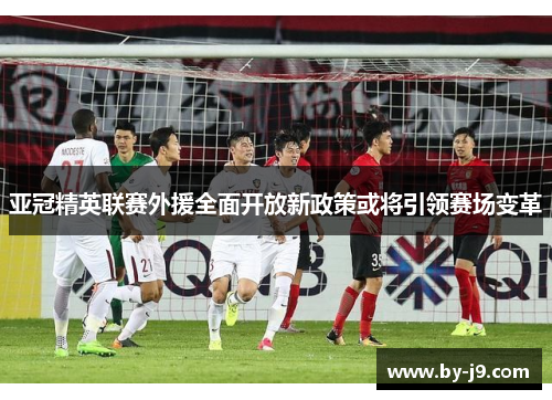 亚冠精英联赛外援全面开放新政策或将引领赛场变革