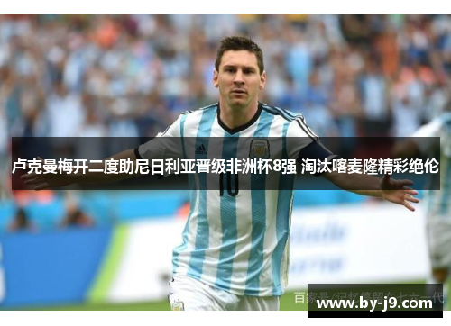 卢克曼梅开二度助尼日利亚晋级非洲杯8强 淘汰喀麦隆精彩绝伦