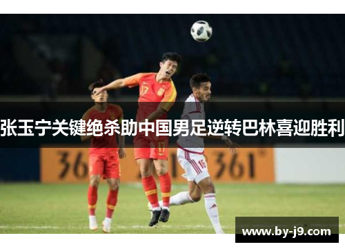 张玉宁关键绝杀助中国男足逆转巴林喜迎胜利 张玉宁关键绝杀助中国男足逆转巴林喜迎胜利