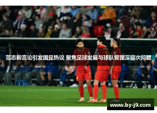 范志毅言论引发国足热议 聚焦足球发展与球队管理深层次问题