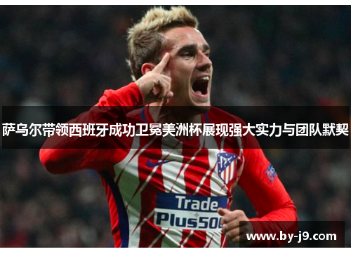 萨乌尔带领西班牙成功卫冕美洲杯展现强大实力与团队默契