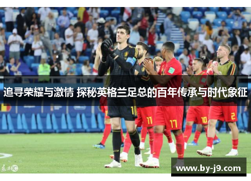 追寻荣耀与激情 探秘英格兰足总的百年传承与时代象征