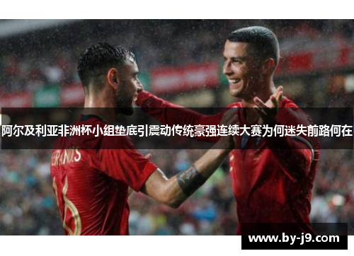 阿尔及利亚非洲杯小组垫底引震动传统豪强连续大赛为何迷失前路何在
